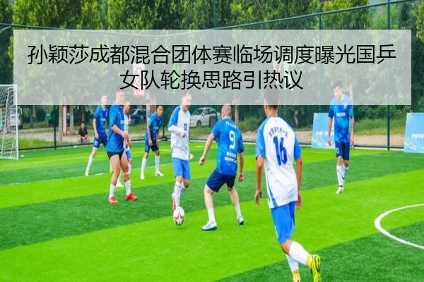 孙颖莎成都混合团体赛临场调度曝光国乒女队轮换思路引热议